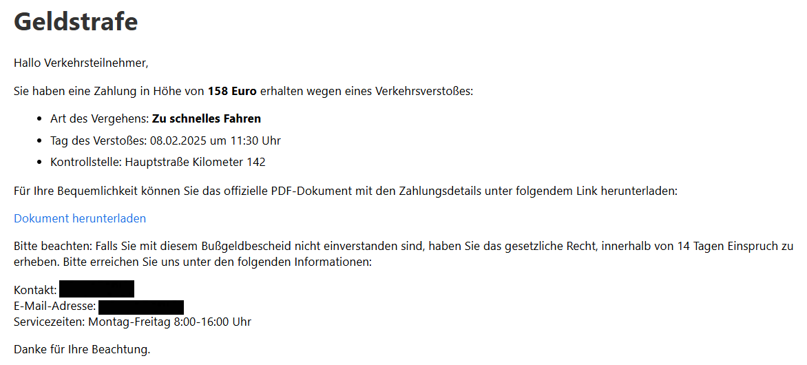 Geldstrafe Hallo Verkehrsteilnehmer,  Sie haben eine Zahlung in Höhe von 158 Euro erhalten wegen eines Verkehrsverstoßes:  Art des Vergehens: Zu schnelles Fahren Tag des Verstoßes: 08.02.2025 um 11:30 Uhr Kontrollstelle: Hauptstraße Kilometer 142 Für Ihre Bequemlichkeit können Sie das offizielle PDF-Dokument mit den Zahlungsdetails unter folgendem Link herunterladen:  Dokument herunterladen  Bitte beachten: Falls Sie mit diesem Bußgeldbescheid nicht einverstanden sind, haben Sie das gesetzliche Recht, innerhalb von 14 Tagen Einspruch zu erheben. Bitte erreichen Sie uns unter den folgenden Informationen:  Kontakt: XXXXX E-Mail-Adresse: XXXX Servicezeiten: Montag-Freitag 8:00-16:00 Uhr  Danke für Ihre Beachtung.