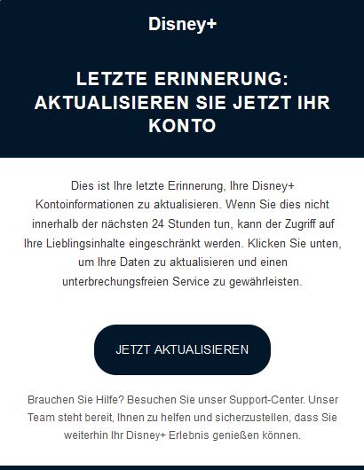 Screenshot einer E-Mail mit dem Logo von Disney+ und Text: "Disney+ Letzte Erinnerung: Aktualisieren Sie jetzt Ihr Konto Dies ist Ihre letzte Erinnerung, Ihre Disney+ Kontoinformationen zu aktualisieren. Wenn Sie dies nicht innerhalb der nächsten 24 Stunden tun, kann der Zugriff auf Ihre Lieblingsinhalte eingeschränkt werden. Klicken Sie unten, um Ihre Daten zu aktualisieren und einen unterbrechungsfreien Service zu gewährleisten. Jetzt aktualisieren Brauchen Sie Hilfe? Besuchen Sie unser Support-Center. Unser Team steht bereit, Ihnen zu helfen und sicherzustellen, dass Sie weiterhin Ihr Disney+ Erlebnis genießen können."