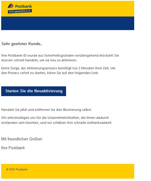 Screenshot einer E-Mail mit Logo der Postbank und Text: " Sehr geehrter Kunde,  Ihre Postbank-ID wurde aus Sicherheitsgründen vorübergehend blockiert! Sie müssen schnell handeln, um sie neu zu aktivieren.  Keine Sorge, der Aktivierungsprozess benötigt nur 2 Minuten Ihrer Zeit, Um den Prozess sofort zu starten, licken Sie auf den folgenden Link:     Starten Sie die Neuaktivierung     Handeln Sie jetzt und entfernen Sie dies Blockierung selbst.  Wir entschuldigen uns für die Unannehmlichkeiten, die Ihnen dadurch enstanden sein könnten, und wir schätzen Ihre schnelle Aufmerksamkeit.     Mit freundlichen Grüßen  Ihre Postbank"