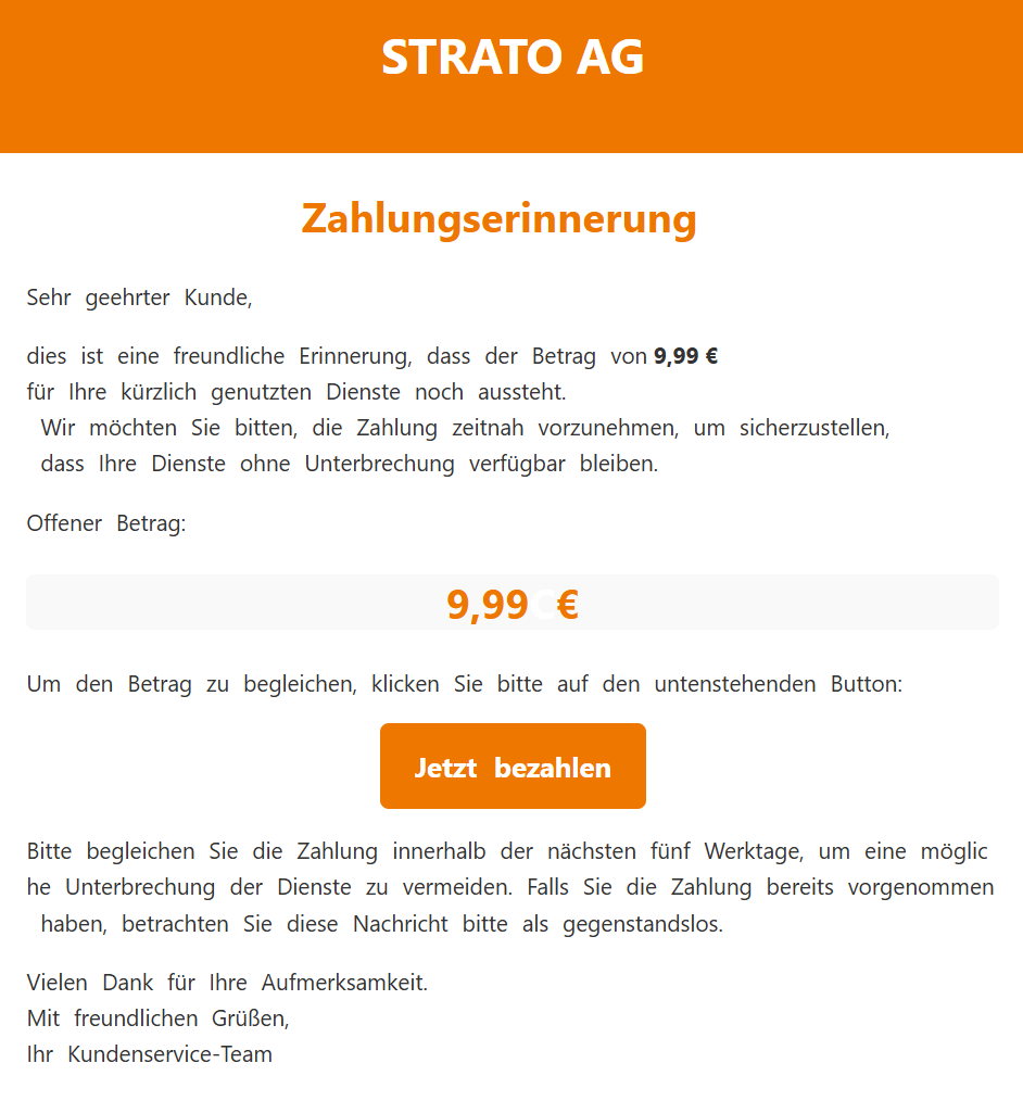 STRATO AG Zahlungserinnerung Sehr geehrter Kunde,  dies ist eine freundliche Erinnerung, dass der Betrag von 9,99 € für Ihre kürzlich genutzten Dienste noch aussteht. Wir möchten Sie bitten, die Zahlung zeitnah vorzunehmen, um sicherzustellen, dass Ihre Dienste ohne Unterbrechung verfügbar bleiben.  Offener Betrag:  9,99 € Um den Betrag zu begleichen, klicken Sie bitte auf den untenstehenden Button:  Jetzt bezahlen  Bitte begleichen Sie die Zahlung innerhalb der nächsten fünf Werktage, um eine mögliche Unterbrechung der Dienste zu vermeiden. Falls Sie die Zahlung bereits vorgenommen haben, betrachten Sie diese Nachricht bitte als gegenstandslos.  Vielen Dank für Ihre Aufmerksamkeit. Mit freundlichen Grüßen, Ihr Kundenservice-Team